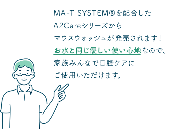 MA-Tを配合したA2Careシリーズからマウスウォッシュが発売されます！お水と同じ優しい使い心地なので、家族みんなで口腔ケアにご使用いただけます。